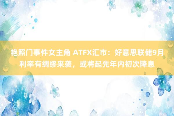 艳照门事件女主角 ATFX汇市：好意思联储9月利率有绸缪来袭，或将起先年内初次降息