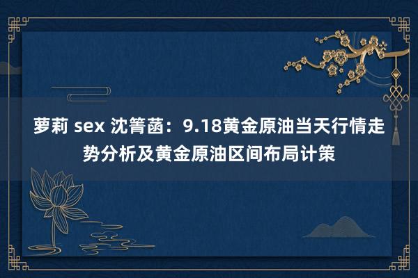 萝莉 sex 沈箐菡：9.18黄金原油当天行情走势分析及黄金原油区间布局计策