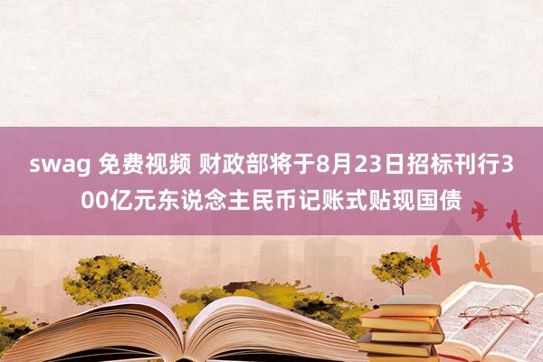 swag 免费视频 财政部将于8月23日招标刊行300亿元东说念主民币记账式贴现国债