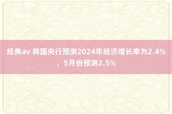 经典av 韩国央行预测2024年经济增长率为2.4%，5月份预测2.5%