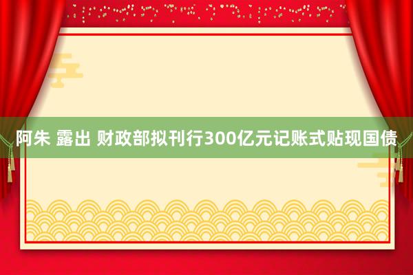 阿朱 露出 财政部拟刊行300亿元记账式贴现国债