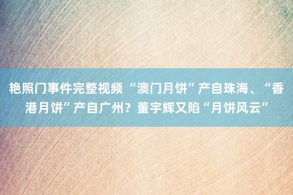 艳照门事件完整视频 “澳门月饼”产自珠海、“香港月饼”产自广州？董宇辉又陷“月饼风云”