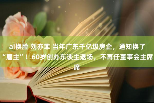 ai换脸 刘亦菲 当年广东千亿级房企，通知换了“雇主”！60岁创办东谈主退场，不再任董事会主席