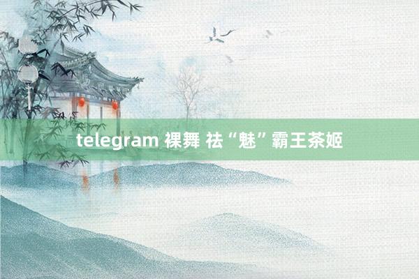 telegram 裸舞 祛“魅”霸王茶姬