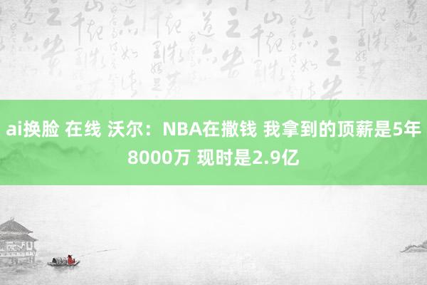 ai换脸 在线 沃尔：NBA在撒钱 我拿到的顶薪是5年8000万 现时是2.9亿