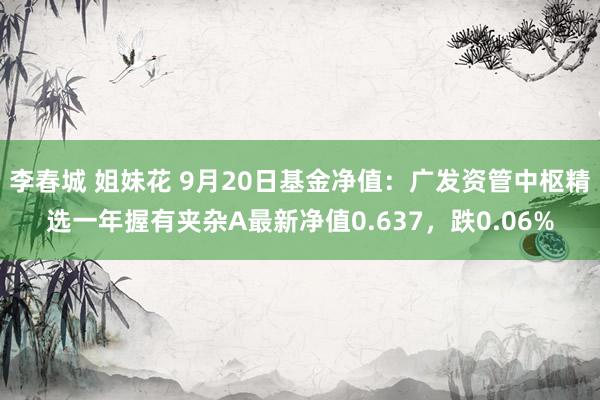 李春城 姐妹花 9月20日基金净值：广发资管中枢精选一年握有夹杂A最新净值0.637，跌0.06%