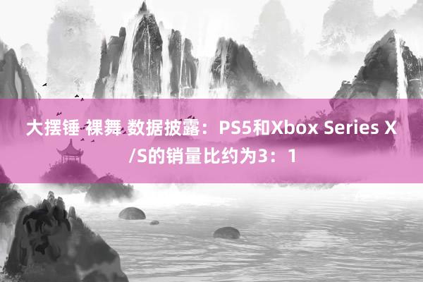 大摆锤 裸舞 数据披露：PS5和Xbox Series X/S的销量比约为3：1