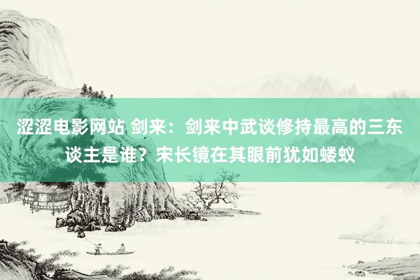 涩涩电影网站 剑来：剑来中武谈修持最高的三东谈主是谁？宋长镜在其眼前犹如蝼蚁