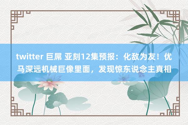 twitter 巨屌 亚刻12集预报：化敌为友！优马深远机械巨像里面，发现惊东说念主真相