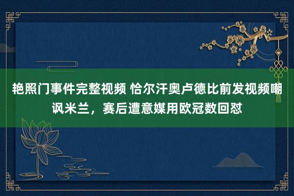 艳照门事件完整视频 恰尔汗奥卢德比前发视频嘲讽米兰，赛后遭意媒用欧冠数回怼