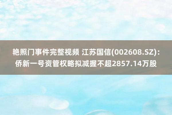 艳照门事件完整视频 江苏国信(002608.SZ)：侨新一号资管权略拟减握不超2857.14万股