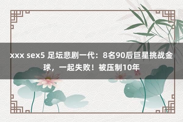 xxx sex5 足坛悲剧一代：8名90后巨星挑战金球，一起失败！被压制10年