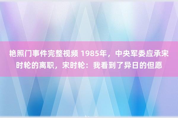 艳照门事件完整视频 1985年，中央军委应承宋时轮的离职，宋时轮：我看到了异日的但愿