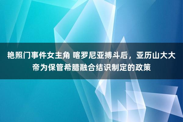 艳照门事件女主角 喀罗尼亚搏斗后，亚历山大大帝为保管希腊融合结识制定的政策