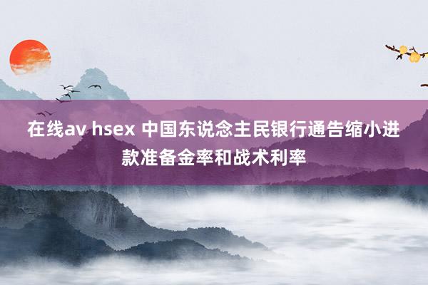 在线av hsex 中国东说念主民银行通告缩小进款准备金率和战术利率