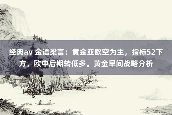 经典av 金语梁言：黄金亚欧空为主，指标52下方，欧中后期转低多。黄金早间战略分析