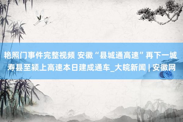 艳照门事件完整视频 安徽“县城通高速”再下一城 寿县至颍上高速本日建成通车_大皖新闻 | 安徽网