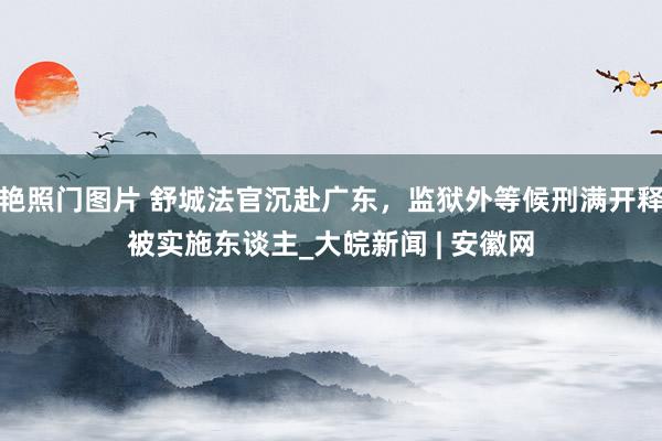 艳照门图片 舒城法官沉赴广东，监狱外等候刑满开释被实施东谈主_大皖新闻 | 安徽网