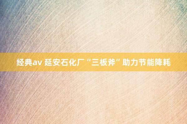 经典av 延安石化厂“三板斧”助力节能降耗