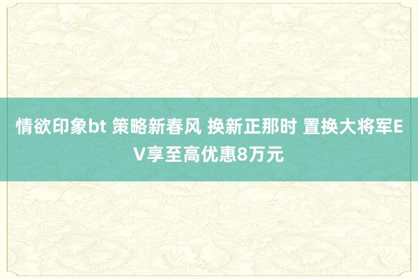 情欲印象bt 策略新春风 换新正那时 置换大将军EV享至高优惠8万元