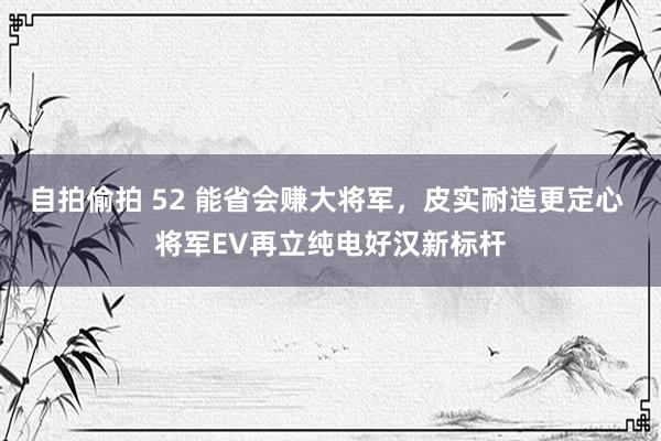 自拍偷拍 52 能省会赚大将军，皮实耐造更定心 将军EV再立纯电好汉新标杆