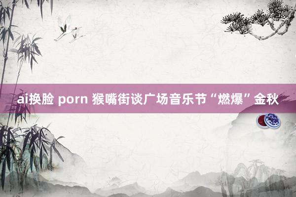 ai换脸 porn 猴嘴街谈广场音乐节“燃爆”金秋