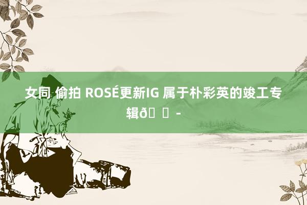 女同 偷拍 ROSÉ更新IG 属于朴彩英的竣工专辑😭