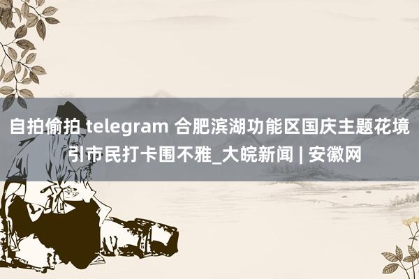 自拍偷拍 telegram 合肥滨湖功能区国庆主题花境  引市民打卡围不雅_大皖新闻 | 安徽网