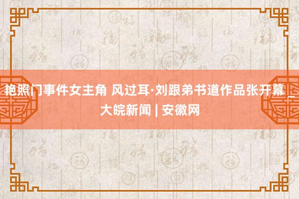 艳照门事件女主角 风过耳·刘跟弟书道作品张开幕 _大皖新闻 | 安徽网