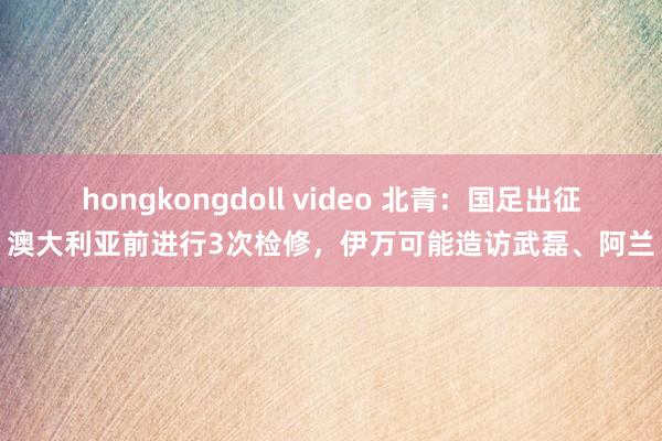 hongkongdoll video 北青：国足出征澳大利亚前进行3次检修，伊万可能造访武磊、阿兰