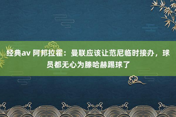 经典av 阿邦拉霍：曼联应该让范尼临时接办，球员都无心为滕哈赫踢球了