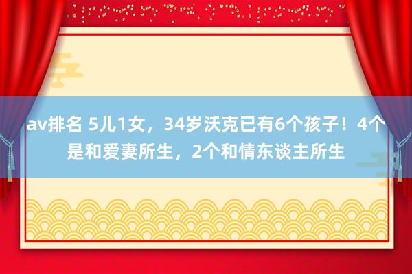 av排名 5儿1女，34岁沃克已有6个孩子！4个是和爱妻所生，2个和情东谈主所生