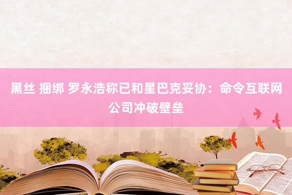 黑丝 捆绑 罗永浩称已和星巴克妥协：命令互联网公司冲破壁垒