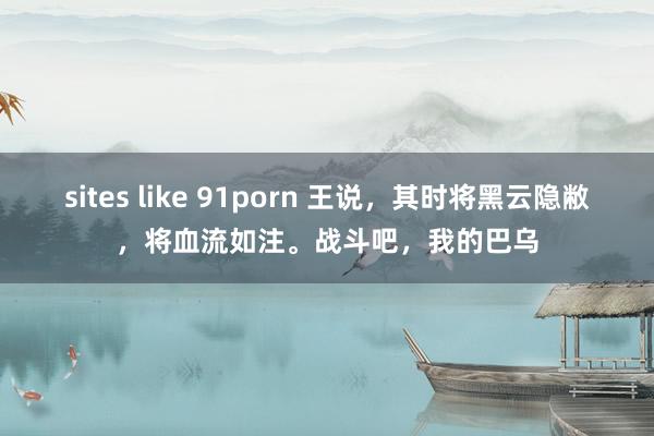 sites like 91porn 王说，其时将黑云隐敝，将血流如注。战斗吧，我的巴乌