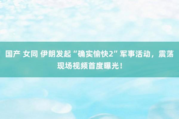 国产 女同 伊朗发起“确实愉快2”军事活动，震荡现场视频首度曝光！