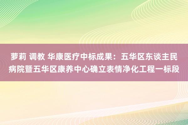 萝莉 调教 华康医疗中标成果：五华区东谈主民病院暨五华区康养中心确立表情净化工程一标段