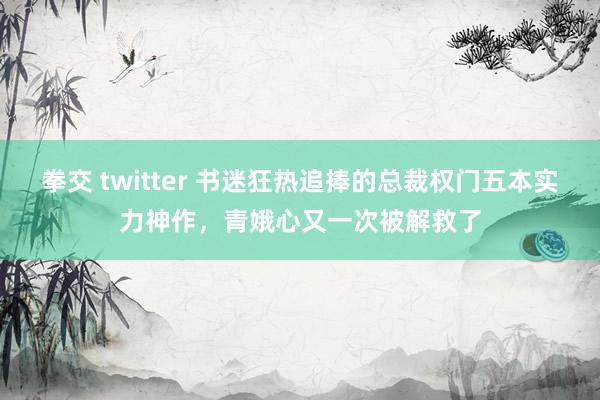 拳交 twitter 书迷狂热追捧的总裁权门五本实力神作，青娥心又一次被解救了