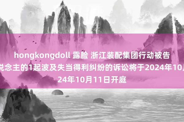 hongkongdoll 露脸 浙江装配集团行动被告/被上诉东说念主的1起波及失当得利纠纷的诉讼将于2024年10月11日开庭