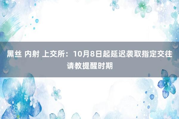 黑丝 内射 上交所：10月8日起延迟袭取指定交往请教提醒时期