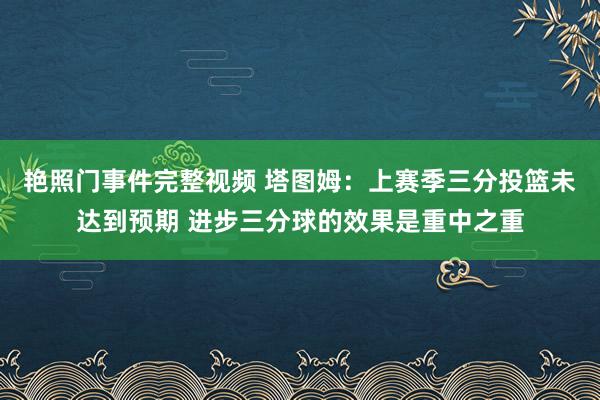 艳照门事件完整视频 塔图姆：上赛季三分投篮未达到预期 进步三分球的效果是重中之重