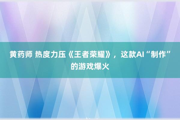 黄药师 热度力压《王者荣耀》，这款AI“制作”的游戏爆火