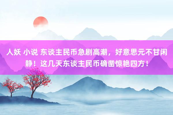 人妖 小说 东谈主民币急剧高潮，好意思元不甘闲静！这几天东谈主民币确凿惊艳四方！