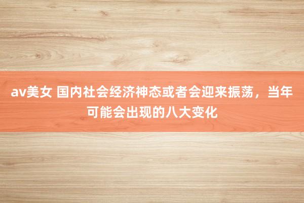 av美女 国内社会经济神态或者会迎来振荡，当年可能会出现的八大变化