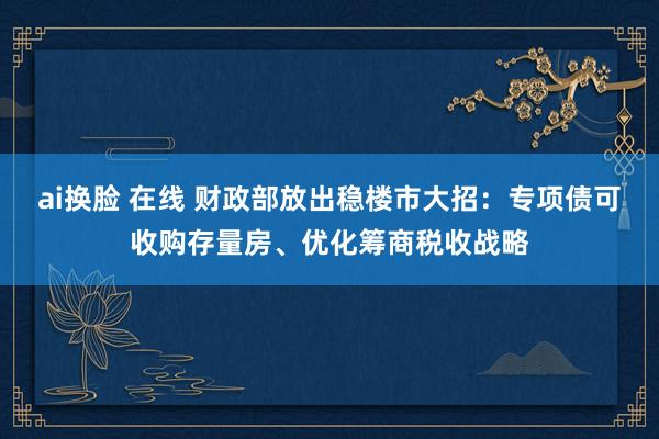 ai换脸 在线 财政部放出稳楼市大招：专项债可收购存量房、优化筹商税收战略