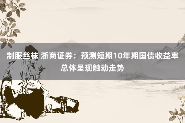 制服丝袜 浙商证券：预测短期10年期国债收益率总体呈现触动走势