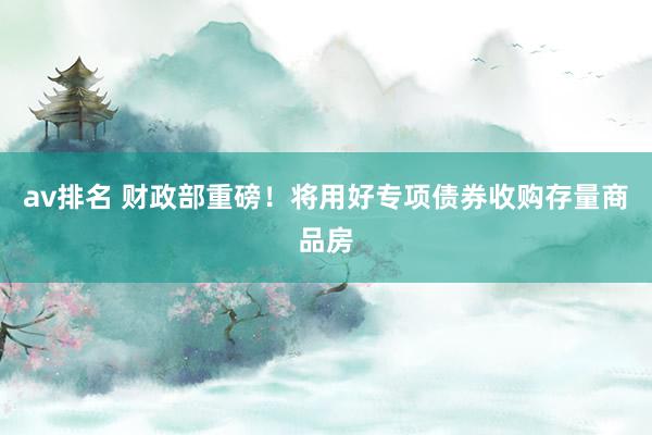 av排名 财政部重磅！将用好专项债券收购存量商品房