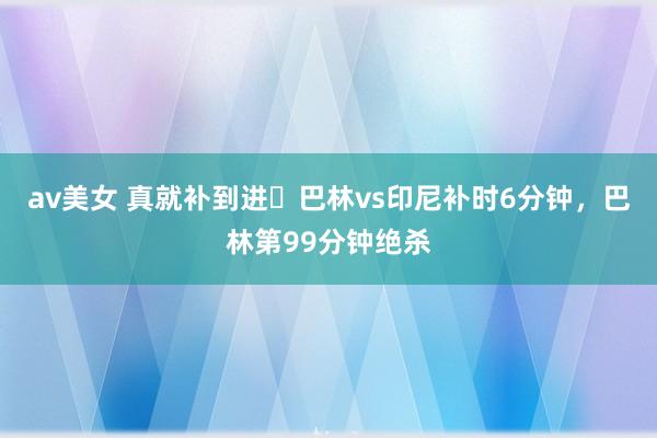 av美女 真就补到进❓巴林vs印尼补时6分钟，巴林第99分钟绝杀