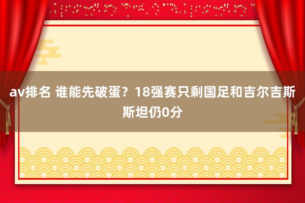 av排名 谁能先破蛋？18强赛只剩国足和吉尔吉斯斯坦仍0分