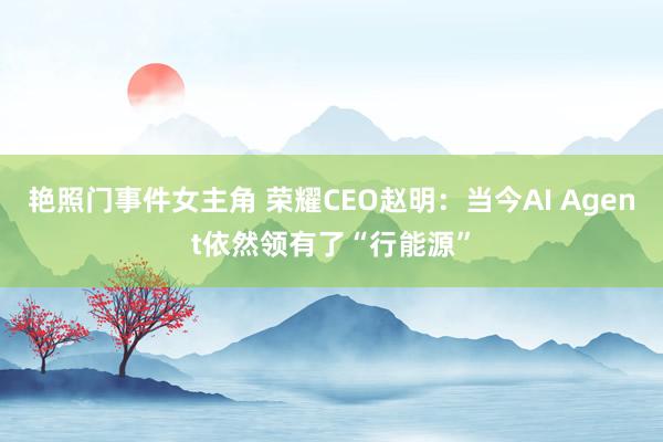 艳照门事件女主角 荣耀CEO赵明：当今AI Agent依然领有了“行能源”