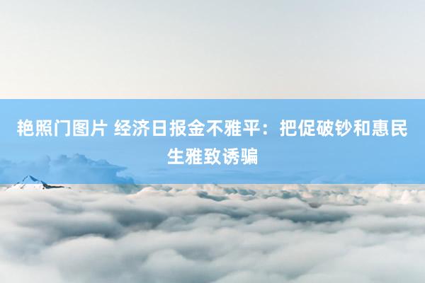 艳照门图片 经济日报金不雅平：把促破钞和惠民生雅致诱骗